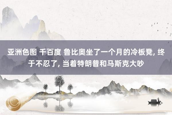 亚洲色图 千百度 鲁比奥坐了一个月的冷板凳, 终于不忍了, 当着特朗普和马斯克大吵
