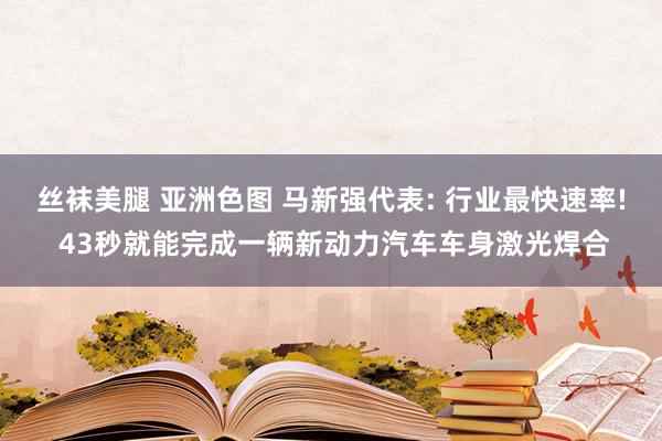 丝袜美腿 亚洲色图 马新强代表: 行业最快速率! 43秒就能完成一辆新动力汽车车身激光焊合