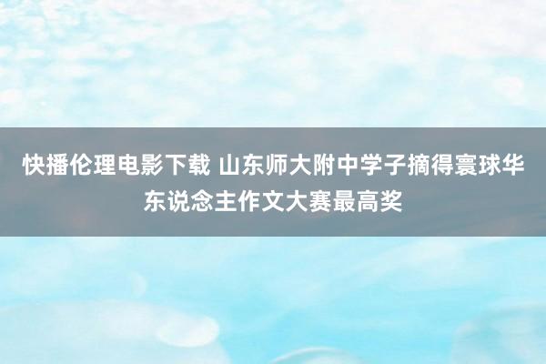快播伦理电影下载 山东师大附中学子摘得寰球华东说念主作文大赛最高奖