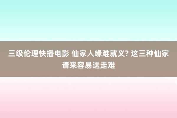 三级伦理快播电影 仙家人缘难就义? 这三种仙家请来容易送走难